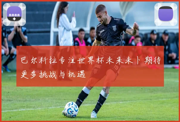 巴尔科拉专注世界杯未来未卜期待更多挑战与机遇