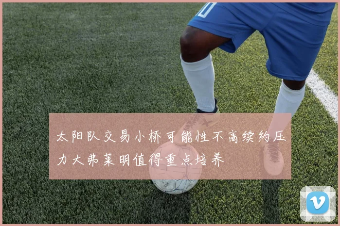 太阳队交易小桥可能性不高续约压力大弗莱明值得重点培养