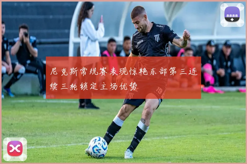 尼克斯常规赛表现惊艳东部第三连续三轮锁定主场优势