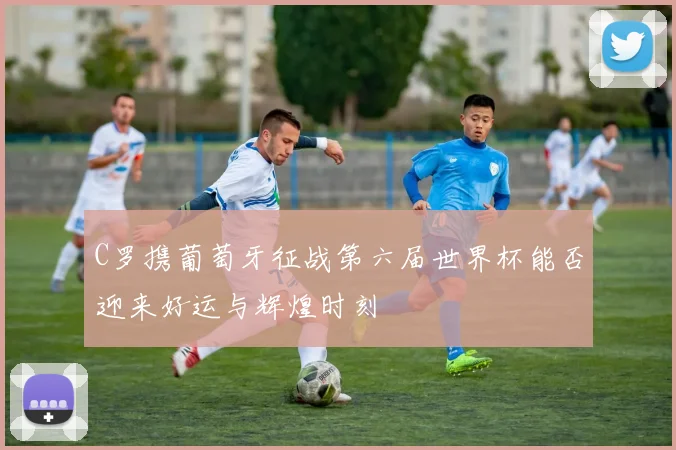 C罗携葡萄牙征战第六届世界杯能否迎来好运与辉煌时刻