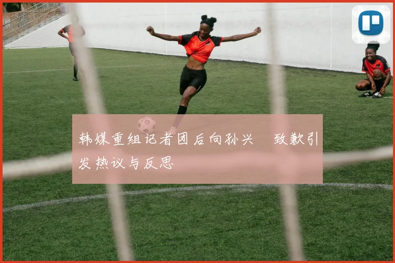 韩媒重组记者团后向孙兴慜致歉引发热议与反思