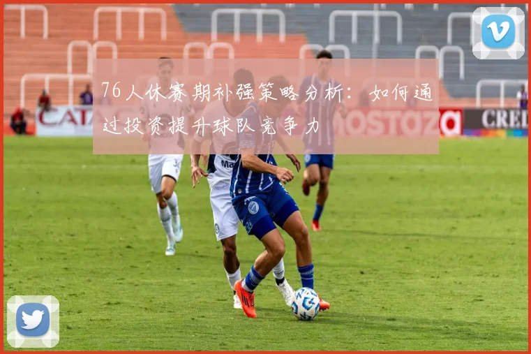 76人休赛期补强策略分析：如何通过投资提升球队竞争力