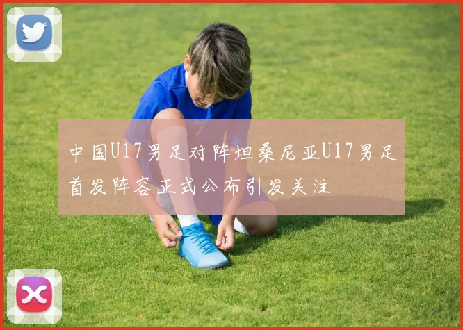 中国U17男足对阵坦桑尼亚U17男足首发阵容正式公布引发关注