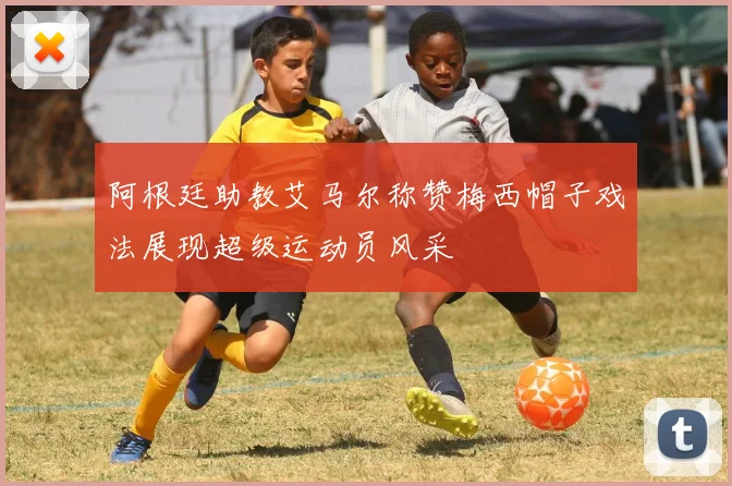 阿根廷助教艾马尔称赞梅西帽子戏法展现超级运动员风采