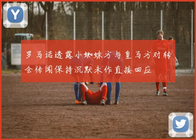 罗马诺透露小蜘蛛方与皇马方对转会传闻保持沉默未作直接回应