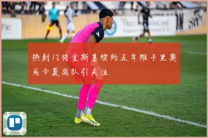 热刺门将金斯基续约五年维卡里奥或今夏离队引关注