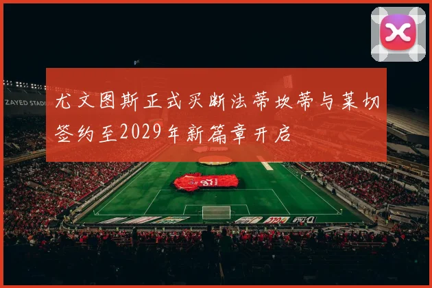 尤文图斯正式买断法蒂坎蒂与莱切签约至2029年新篇章开启