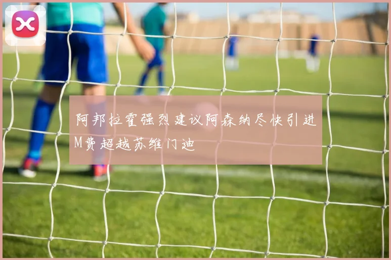阿邦拉霍强烈建议阿森纳尽快引进M费超越苏维门迪