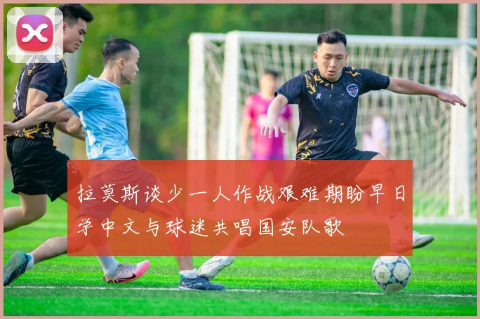 拉莫斯谈少一人作战艰难期盼早日学中文与球迷共唱国安队歌